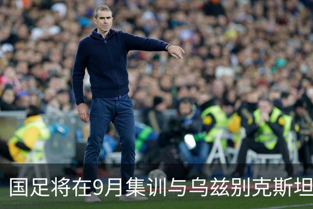 国足将在9月集训与乌兹别克斯坦进行热身赛，年轻一代备受期待