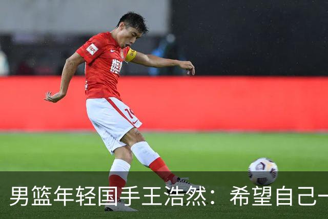 男篮年轻国手王浩然：希望自己一年比一年强