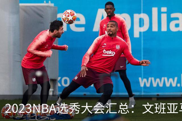 2023NBA选秀大会汇总：文班亚马状元 米勒榜眼